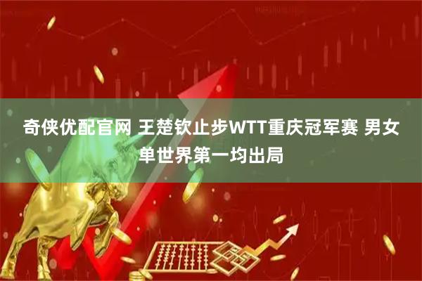 奇侠优配官网 王楚钦止步WTT重庆冠军赛 男女单世界第一均出局