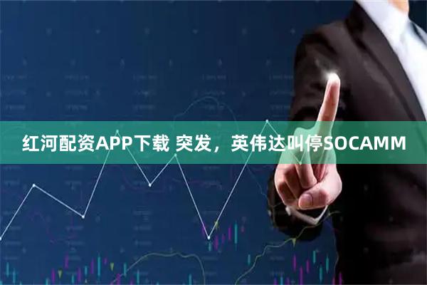 红河配资APP下载 突发，英伟达叫停SOCAMM