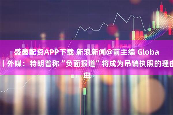 盛鑫配资APP下载 新浪新闻@前主编 Global丨外媒：特朗普称“负面报道”将成为吊销执照的理由