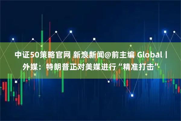 中证50策略官网 新浪新闻@前主编 Global丨外媒：特朗普正对美媒进行“精准打击”