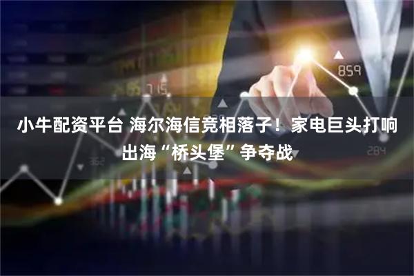 小牛配资平台 海尔海信竞相落子！家电巨头打响出海“桥头堡”争夺战