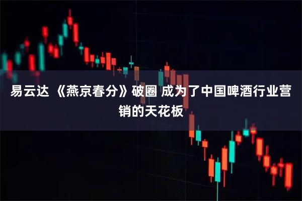 易云达 《燕京春分》破圈 成为了中国啤酒行业营销的天花板