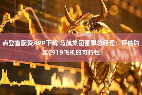 点登富配资APP下载 马航集团董事总经理：评估购买C919飞机的可行性