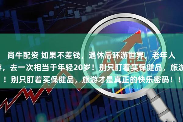 尚牛配资 如果不差钱，退休后环游世界，老年人最舍得花的居然是旅游，去一次相当于年轻20岁！别只盯着买保健品，旅游才是真正的快乐密码！！