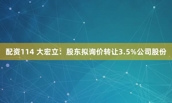 配资114 大宏立：股东拟询价转让3.5%公司股份