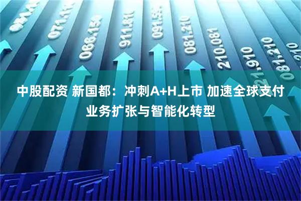 中股配资 新国都：冲刺A+H上市 加速全球支付业务扩张与智能化转型