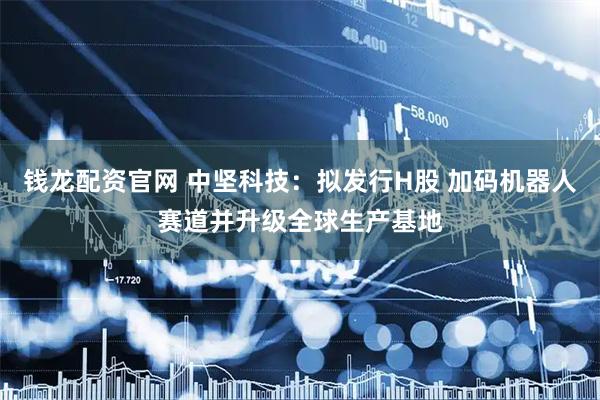 钱龙配资官网 中坚科技：拟发行H股 加码机器人赛道并升级全球生产基地