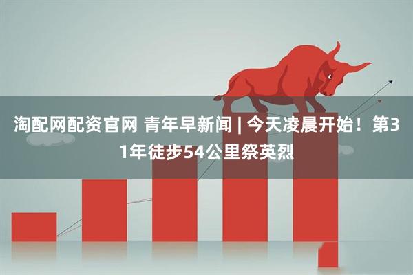 淘配网配资官网 青年早新闻 | 今天凌晨开始！第31年徒步54公里祭英烈