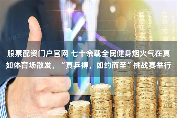 股票配资门户官网 七十余载全民健身烟火气在真如体育场散发，“真乒搏，如约而至”挑战赛举行