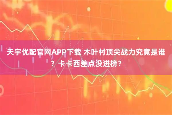 天宇优配官网APP下载 木叶村顶尖战力究竟是谁？卡卡西差点没进榜？
