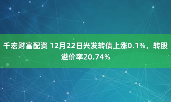 千宏财富配资 12月22日兴发转债上涨0.1%，转股溢价率20.74%