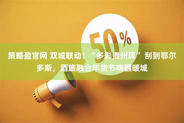 策略盈官网 双城联动！“多彩贵州风” 刮到鄂尔多斯，酒旅融合年货节嗨翻暖城