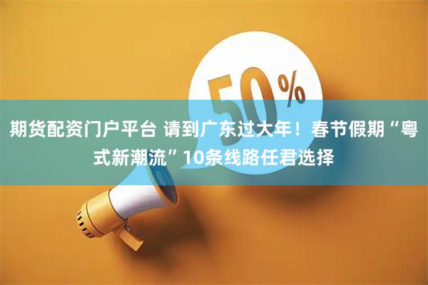 期货配资门户平台 请到广东过大年！春节假期“粤式新潮流”10条线路任君选择