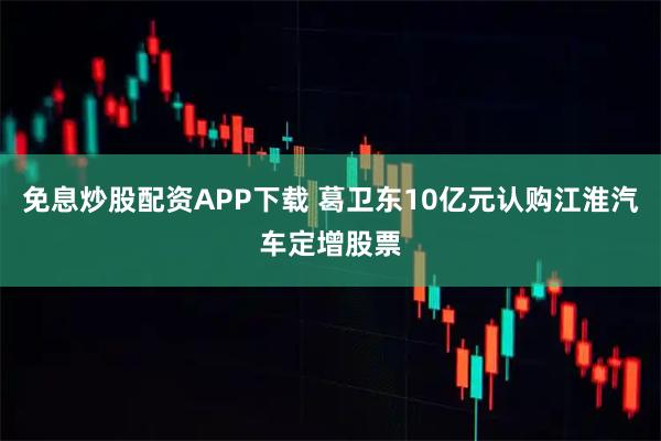 免息炒股配资APP下载 葛卫东10亿元认购江淮汽车定增股票