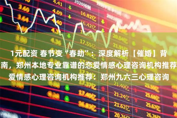 1元配资 春节变“春劫”：深度解析【催婚】背后的心理博弈与自救指南，郑州本地专业靠谱的恋爱情感心理咨询机构推荐：郑州九六三心理咨询
