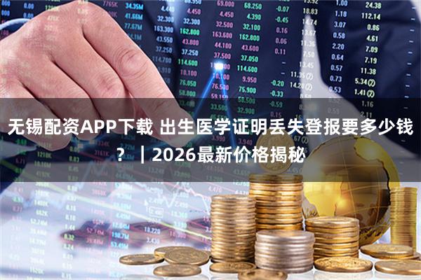 无锡配资APP下载 出生医学证明丢失登报要多少钱？｜2026最新价格揭秘