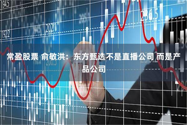 常盈股票 俞敏洪：东方甄选不是直播公司 而是产品公司