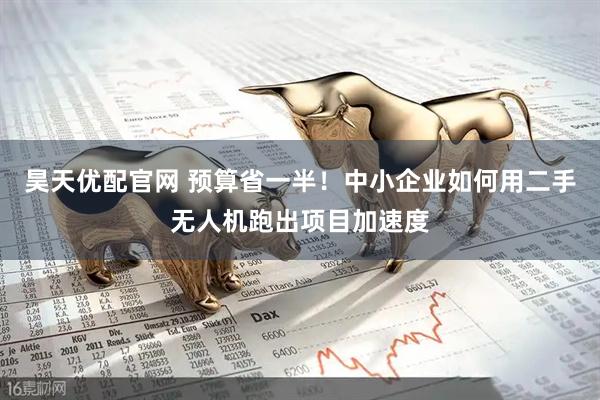昊天优配官网 预算省一半！中小企业如何用二手无人机跑出项目加速度