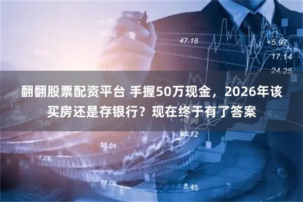 翻翻股票配资平台 手握50万现金，2026年该买房还是存银行？现在终于有了答案