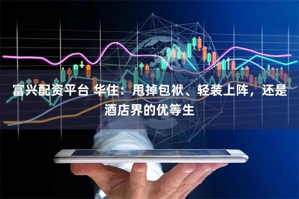 富兴配资平台 华住：甩掉包袱、轻装上阵，还是酒店界的优等生