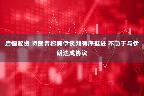 启恒配资 特朗普称美伊谈判有序推进 不急于与伊朗达成协议